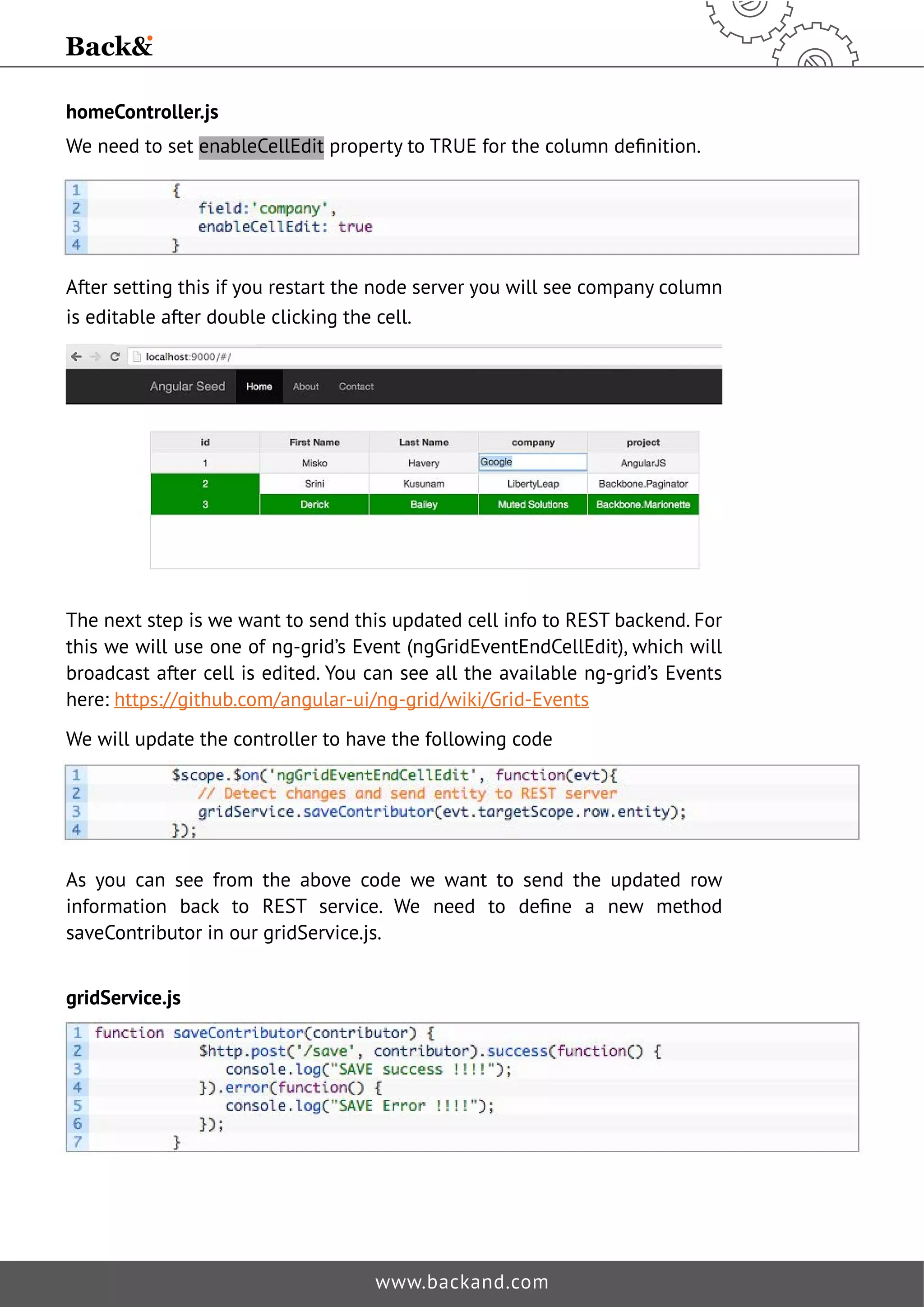 homeController.js 
We need to set enableCellEditSURSHUWWR758(IRUWKHFROXPQGHˉQLWLRQ 
After setting this if you restart the node server you will see company column 
is editable after double clicking the cell. 
The next step is we want to send this updated cell info to REST backend. For 
this we will use one of ng-grid’s Event (ngGridEventEndCellEdit), which will 
broadcast after cell is edited. You can see all the available ng-grid’s Events 
here: https://github.com/angular-ui/ng-grid/wiki/Grid-Events 
We will update the controller to have the following code 
As you can see from the above code we want to send the updated row 
LQIRUPDWLRQ EDFN WR 5(67 VHUYLFH :H QHHG WR GHˉQH D QHZ PHWKRG 
saveContributor in our gridService.js. 
www.backand.com 
gridService.js 
 
