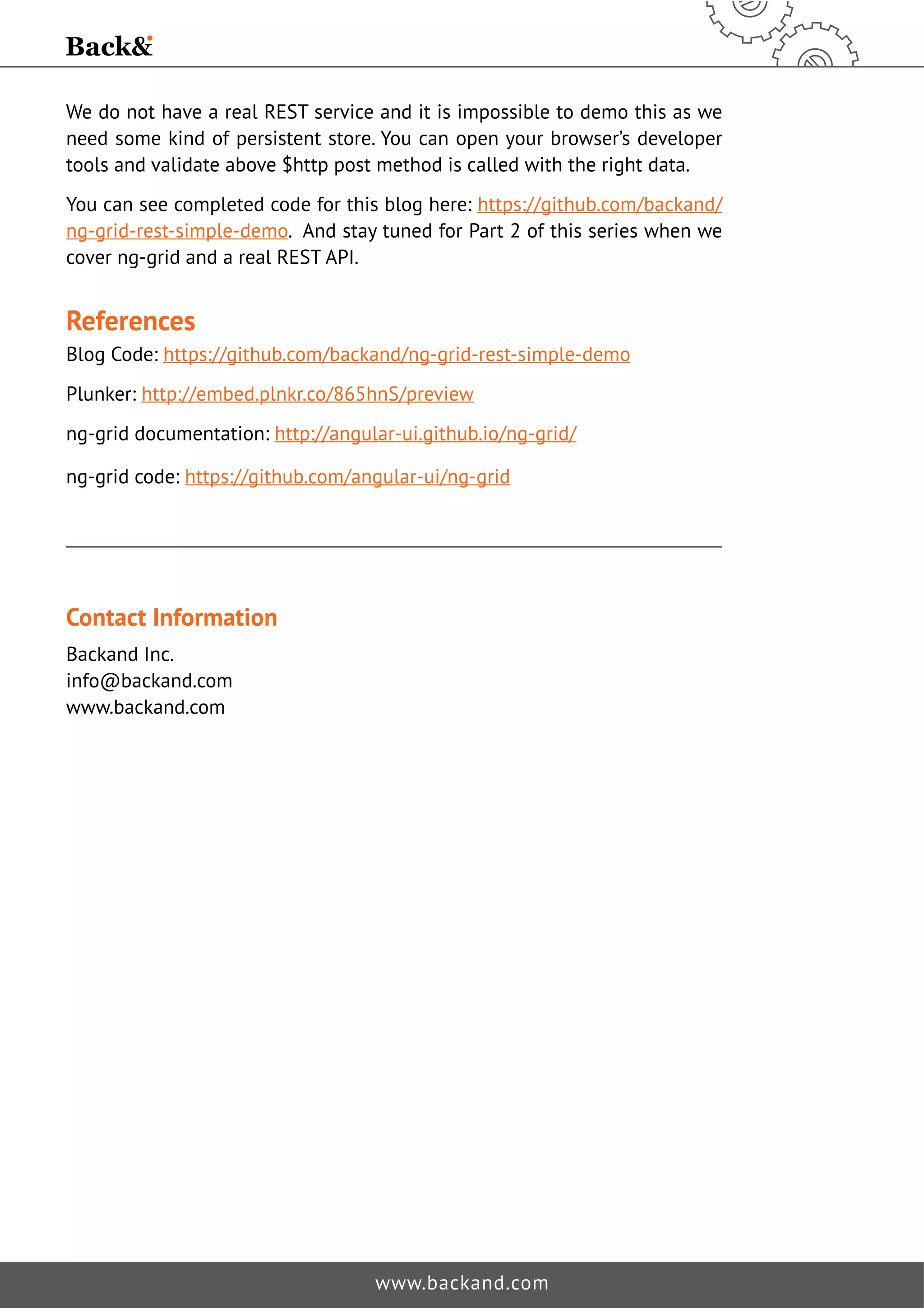We do not have a real REST service and it is impossible to demo this as we 
need some kind of persistent store. You can open your browser’s developer 
tools and validate above $http post method is called with the right data. 
You can see completed code for this blog here: https://github.com/backand/ 
ng-grid-rest-simple-demo. And stay tuned for Part 2 of this series when we 
cover ng-grid and a real REST API. 
References 
Blog Code: https://github.com/backand/ng-grid-rest-simple-demo 
Plunker: http://embed.plnkr.co/865hnS/preview 
ng-grid documentation: http://angular-ui.github.io/ng-grid/ 
ng-grid code: https://github.com/angular-ui/ng-grid 
www.backand.com 
Contact Information 
Backand Inc. 
info@backand.com 
www.backand.com 
