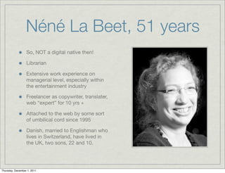 Néné La Beet, 51 years
                  So, NOT a digital native then!

                  Librarian

                  Extensive work experience on
                  managerial level, especially within
                  the entertainment industry

                  Freelancer as copywriter, translater,
                  web “expert” for 10 yrs +

                  Attached to the web by some sort
                  of umbilical cord since 1995

                  Danish, married to Englishman who
                  lives in Switzerland, have lived in
                  the UK, two sons, 22 and 10.




Thursday, December 1, 2011
 