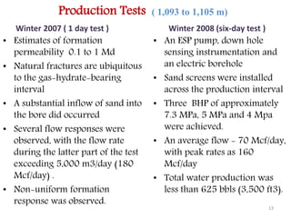 Production Tests ( 1,093 to 1,105 m) 
Winter 2007 ( 1 day test ) 
• Estimates of formation 
permeability 0.1 to 1 Md 
• Natural fractures are ubiquitous 
to the gas-hydrate-bearing 
interval 
• A substantial inflow of sand into 
the bore did occurred 
• Several flow responses were 
observed, with the flow rate 
during the latter part of the test 
exceeding 5,000 m3/day (180 
Mcf/day) . 
• Non-uniform formation 
response was observed. 
Winter 2008 (six-day test ) 
• An ESP pump, down hole 
sensing instrumentation and 
an electric borehole 
• Sand screens were installed 
across the production interval 
• Three BHP of approximately 
7.3 MPa, 5 MPa and 4 Mpa 
were achieved. 
• An average flow - 70 Mcf/day, 
with peak rates as 160 
Mcf/day 
• Total water production was 
less than 625 bbls (3,500 ft3). 
13 
 