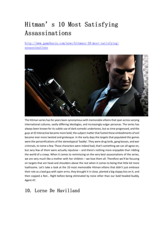 Hitman’s 10 Most Satisfying
Assassinations
http://www.gamebasin.com/news/hitmans-10-most-satisfying-
assassinations
The Hitman series has for years been synonymous with memorable villains that span across varying 
international cultures, vastly differing ideologies, and increasingly vulgar personas. The series has 
always been known for its subtle use of dark comedic undertones, but as time progressed, and the 
guys at IO Interactive became more bold, the subject matter that fueled these embodiments of evil 
became ever more twisted and grotesque. In the early days the targets that populated the games 
were the personifications of the stereotypical ‘baddy’. They were drug lords, gang bosses, and war 
criminals, to name a few. These characters were indeed bad, that’s something we can all agree on, 
but very few of them were actually repulsive – and there’s nothing more enjoyable than ridding 
the world of a creep. When it comes to reminiscing on the very best assassinations of the series, 
we are very much like a mother with her children – we love them all. Therefore we’ll be focusing 
on targets that are head and shoulders above the rest when it comes to being that little bit more 
loathsome. Let’s take a look at the 10 most memorable Hitman villains that didn’t just embrace 
their role as a bad guy with open arms; they brought it in close, planted a big sloppy kiss on it, and 
then copped a feel… Right before being eliminated by none other than our bald headed buddy, 
Agent 47.   
10. Lorne De Havilland
 