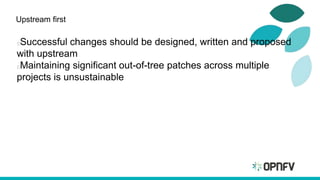 Upstream first
Successful changes should be designed, written and proposed
with upstream
Maintaining significant out-of-tree patches across multiple
projects is unsustainable
 