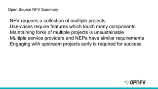 Open Source NFV Summary
NFV requires a collection of multiple projects
Use-cases require features which touch many components
Maintaining forks of multiple projects is unsustainable
Multiple service providers and NEPs have similar requirements
Engaging with upstream projects early is required for success
 