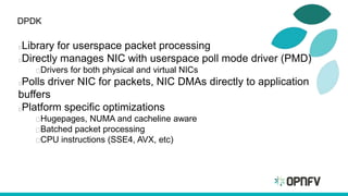 DPDK
Library for userspace packet processing
Directly manages NIC with userspace poll mode driver (PMD)
Drivers for both physical and virtual NICs
Polls driver NIC for packets, NIC DMAs directly to application
buffers
Platform specific optimizations
Hugepages, NUMA and cacheline aware
Batched packet processing
CPU instructions (SSE4, AVX, etc)
 
