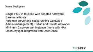 Current Deployment
Single POD in Intel lab with donated hardware
Baremetal hosts
Foreman server and hosts running CentOS 7
Admin (management), Public and Private networks
Minimum 2 servers per instance (more with HA)
OpenDaylight integration with OpenStack
 