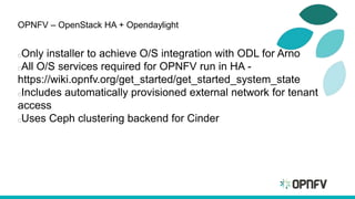 OPNFV – OpenStack HA + Opendaylight
Only installer to achieve O/S integration with ODL for Arno
All O/S services required for OPNFV run in HA -
https://wiki.opnfv.org/get_started/get_started_system_state
Includes automatically provisioned external network for tenant
access
Uses Ceph clustering backend for Cinder
 