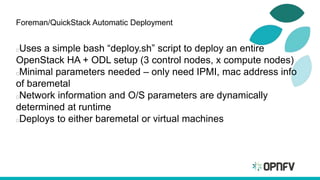 Foreman/QuickStack Automatic Deployment
Uses a simple bash “deploy.sh” script to deploy an entire
OpenStack HA + ODL setup (3 control nodes, x compute nodes)
Minimal parameters needed – only need IPMI, mac address info
of baremetal
Network information and O/S parameters are dynamically
determined at runtime
Deploys to either baremetal or virtual machines
 