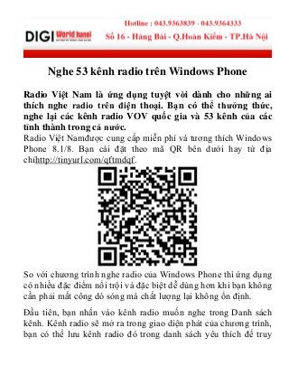 Nghe 53 kênh radio trên Windows Phone
Radio Việt Nam là ứng dụng tuyệt vời dành cho những ai
thích nghe radio trên điện thoại. Bạn có thể thưởng thức,
nghe lại các kênh radio VOV quốc gia và 53 kênh của các
tỉnh thành trong cả nước.
Radio Việt Namđược cung cấp miễn phí và tương thích Windows
Phone 8.1/8. Bạn cài đặt theo mã QR bên dưới hay từ địa
chỉhttp://tinyurl.com/qftmdqf.
So với chương trình nghe radio của Windows Phone thì ứng dụng
có nhiều đặc điểm nổi trội và đặc biệt dễ dùng hơn khi bạn không
cần phải mất công dò sóng mà chất lượng lại không ổn định.
Đầu tiên, bạn nhấn vào kênh radio muốn nghe trong Danh sách
kênh. Kênh radio sẽ mở ra trong giao diện phát của chương trình,
bạn có thể lưu kênh radio đó trong danh sách yêu thích để truy
 