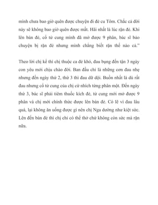 mình chưa bao giờ quên được chuyện đi đẻ cu Tôm. Chắc cả đời
này sẽ không bao giờ quên được mất. Hãi nhất là lúc rặn đẻ. Khi
lên bàn đẻ, cổ tử cung mình đã mở được 9 phân, bác sĩ bảo
chuyện bị rặn đẻ nhưng mình chẳng biết rặn thế nào cả.”
Theo lời chị kể thì chị thuộc ca đẻ khó, đau bụng đến tận 3 ngày
con yêu mới chịu chào đời. Ban đầu chỉ là những cơn đau nhẹ
nhưng đến ngày thứ 2, thứ 3 thì đau dữ dội. Buồn nhất là dù rất
đau nhưng cổ tử cung của chị cứ nhích từng phân một. Đến ngày
thứ 3, bác sĩ phải tiêm thuốc kích đẻ, tử cung mới mở được 9
phân và chị mới chính thức được lên bàn đẻ. Có lẽ vì đau lâu
quá, lại không ăn uống được gì nên chị Nga dường như kiệt sức.
Lên đến bàn đẻ thì chị chỉ có thể thở chứ không còn sức mà rặn
nữa.
 