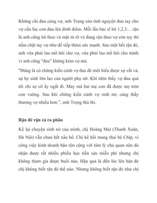 Không chỉ đau cùng vợ, anh Trọng còn tình nguyện đưa tay cho
vợ cắn lúc cơn đau lên đỉnh điểm. Mỗi lần bác sĩ hô 1,2,3… rặn
là anh cũng hô theo và mặt tỏ rõ vẻ đang rặn theo vợ còn tay thì
nắm chặt tay vợ như để tiếp thêm sức mạnh. Sau một hồi rặn đẻ,
anh vừa phải lau mồ hôi cho vợ, vừa phải lau mồ hôi cho mình
vì anh cũng "đau” không kém vợ mà.
"Đúng là có chứng kiến cảnh vợ đau đẻ mới hiểu được sự vất vả,
sự hy sinh lớn lao của người phụ nữ. Khi nhìn thấy vợ đau quá
tôi chỉ sợ cô ấy ngất đi. May mà hai mẹ con đã được mẹ tròn
con vuông. Sau khi chứng kiến cảnh vợ sinh nở, càng thấy
thương vợ nhiều hơn.”, anh Trọng thủ thỉ.
Rặn đẻ rặn cả ra phân
Kể lại chuyện sinh nở của mình, chị Hoàng Mai (Thanh Xuân,
Hà Nội) vẫn chưa hết xấu hổ. Chị kể hồi mang thai bé Chíp, vì
công việc kinh doanh bận rộn cộng với tâm lý chủ quan nên dù
nhận được rất nhiều phiếu học tiền sản miễn phí nhưng chị
không tham gia được buổi nào. Hậu quả là đến lúc lên bàn đẻ
chị không biết rặn đẻ thế nào. Nhưng không biết rặn đẻ như chị
 
