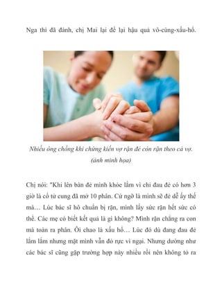 Nga thì đã đành, chị Mai lại để lại hậu quả vô-cùng-xấu-hổ.
Nhiều ông chồng khi chứng kiến vợ rặn đẻ còn rặn theo cả vợ.
(ảnh minh họa)
Chị nói: "Khi lên bàn đẻ mình khỏe lắm vì chỉ đau đẻ có hơn 3
giờ là cổ tử cung đã mở 10 phân. Cứ ngỡ là mình sẽ đẻ dễ ấy thế
mà… Lúc bác sĩ hô chuẩn bị rặn, mình lấy sức rặn hết sức có
thể. Các mẹ có biết kết quả là gì không? Mình rặn chẳng ra con
mà toàn ra phân. Ôi chao là xấu hổ… Lúc đó dù đang đau đẻ
lắm lắm nhưng mặt mình vẫn đỏ rực vì ngại. Nhưng dường như
các bác sĩ cũng gặp trường hợp này nhiều rồi nên không tỏ ra
 