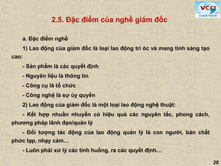 20
2.5. Đặc điểm của nghề giám đốc
a. Đặc điểm nghề
1) Lao động của giám đốc là loại lao động trí óc và mang tính sáng tạo
cao:
- Sản phẩm là các quyết định
- Nguyên liệu là thông tin
- Công cụ là tổ chức
- Công nghệ là sự ủy quyền
2) Lao động của giám đốc là một loại lao động nghệ thuật:
- Kết hợp nhuần nhuyễn có hiệu quả các nguyên tắc, phong cách,
phương pháp lãnh đạo/quản lý
- Đối tượng tác động của lao động quản lý là con người, bản chất
phức tạp, nhạy cảm…
- Luôn phải xử lý các tình huống, ra các quyết định…
 