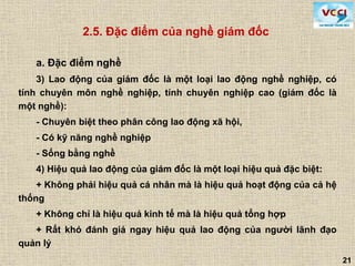 21
2.5. Đặc điểm của nghề giám đốc
a. Đặc điểm nghề
3) Lao động của giám đốc là một loại lao động nghề nghiệp, có
tính chuyên môn nghề nghiệp, tính chuyên nghiệp cao (giám đốc là
một nghề):
- Chuyên biệt theo phân công lao động xã hội,
- Có kỹ năng nghề nghiệp
- Sống bằng nghề
4) Hiệu quả lao động của giám đốc là một loại hiệu quả đặc biệt:
+ Không phải hiệu quả cá nhân mà là hiệu quả hoạt động của cả hệ
thống
+ Không chỉ là hiệu quả kinh tế mà là hiệu quả tổng hợp
+ Rất khó đánh giá ngay hiệu quả lao động của người lãnh đạo
quản lý
 