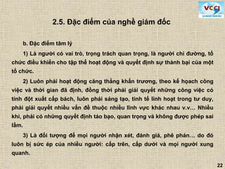 22
2.5. Đặc điểm của nghề giám đốc
b. Đặc điểm tâm lý
1) Là người có vai trò, trọng trách quan trọng, là người chỉ đường, tổ
chức điều khiển cho tập thể hoạt động và quyết định sự thành bại của một
tổ chức.
2) Luôn phải hoạt động căng thẳng khẩn trương, theo kế họach công
việc và thời gian đã định, đồng thời phải giải quyết những công việc có
tính đột xuất cấp bách, luôn phải sáng tạo, tinh tế linh hoạt trong tư duy,
phải giải quyết nhiều vấn đề thuộc nhiều lĩnh vực khác nhau v.v… Nhiều
khi, phải có những quyết định táo bạo, quan trọng và không được phép sai
lầm.
3) Là đối tượng để mọi người nhận xét, đánh giá, phê phán… do đó
luôn bị sức ép của nhiều người: cấp trên, cấp dưới và mọi người xung
quanh.
 