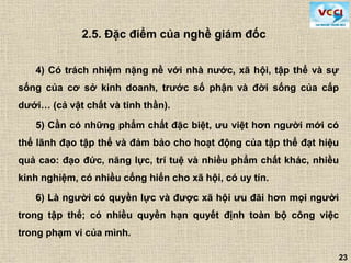 23
4) Có trách nhiệm nặng nề với nhà nước, xã hội, tập thể và sự
sống của cơ sở kinh doanh, trước số phận và đời sống của cấp
dưới… (cả vật chất và tinh thần).
5) Cần có những phẩm chất đặc biệt, ưu việt hơn người mới có
thể lãnh đạo tập thể và đảm bảo cho hoạt động của tập thể đạt hiệu
quả cao: đạo đức, năng lực, trí tuệ và nhiều phẩm chất khác, nhiều
kinh nghiệm, có nhiều cống hiến cho xã hội, có uy tín.
6) Là người có quyền lực và được xã hội ưu đãi hơn mọi người
trong tập thể; có nhiều quyền hạn quyết định toàn bộ công việc
trong phạm vi của mình.
2.5. Đặc điểm của nghề giám đốc
 