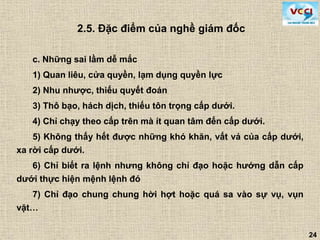 24
c. Những sai lầm dễ mắc
1) Quan liêu, cửa quyền, lạm dụng quyền lực
2) Nhu nhược, thiếu quyết đoán
3) Thô bạo, hách dịch, thiếu tôn trọng cấp dưới.
4) Chỉ chạy theo cấp trên mà ít quan tâm đến cấp dưới.
5) Không thấy hết được những khó khăn, vất vả của cấp dưới,
xa rời cấp dưới.
6) Chỉ biết ra lệnh nhưng không chỉ đạo hoặc hướng dẫn cấp
dưới thực hiện mệnh lệnh đó
7) Chỉ đạo chung chung hời hợt hoặc quá sa vào sự vụ, vụn
vặt…
2.5. Đặc điểm của nghề giám đốc
 
