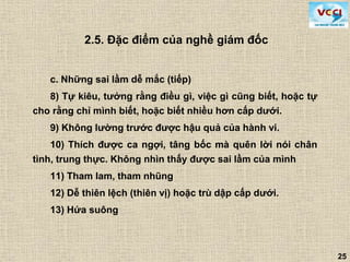 25
c. Những sai lầm dễ mắc (tiếp)
8) Tự kiêu, tưởng rằng điều gì, việc gì cũng biết, hoặc tự
cho rằng chỉ mình biết, hoặc biết nhiều hơn cấp dưới.
9) Không lường trước được hậu quả của hành vi.
10) Thích được ca ngợi, tâng bốc mà quên lời nói chân
tình, trung thực. Không nhìn thấy được sai lầm của mình
11) Tham lam, tham nhũng
12) Dễ thiên lệch (thiên vị) hoặc trù dập cấp dưới.
13) Hứa suông
2.5. Đặc điểm của nghề giám đốc
 