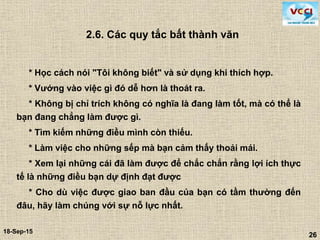 26
18-Sep-15
26
2.6. Các quy tắc bất thành văn
* Học cách nói "Tôi không biết" và sử dụng khi thích hợp.
* Vướng vào việc gì đó dễ hơn là thoát ra.
* Không bị chỉ trích không có nghĩa là đang làm tốt, mà có thể là
bạn đang chẳng làm được gì.
* Tìm kiếm những điều mình còn thiếu.
* Làm việc cho những sếp mà bạn cảm thấy thoải mái.
* Xem lại những cái đã làm được để chắc chắn rằng lợi ích thực
tế là những điều bạn dự định đạt được
* Cho dù việc được giao ban đầu của bạn có tầm thường đến
đâu, hãy làm chúng với sự nỗ lực nhất.
 