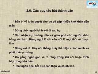 27
18-Sep-15
27
2.6. Các quy tắc bất thành văn
* Bền bỉ và kiên quyết cho dù có gặp nhiều khó khăn đến
mấy.
* Đừng chờ người khác rồi đi sau họ
* Xác nhận sự hướng dẫn và giao phó cho người khác
bằng văn bản. Đừng nghĩ là chỉ cần nói là mọi thứ sẽ được
làm.
* Đừng rụt rè. Hãy nói thẳng. Hãy thể hiện chính mình và
phát triển ý tưởng.
* Cố gắng ngắn gọn và rõ ràng trong khi nói hoặc trình
bày trong văn bản.
* Phát ngôn phải hết sức cẩn thận và chính xác.
 