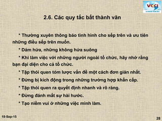 28
18-Sep-15
28
2.6. Các quy tắc bất thành văn
* Thường xuyên thông báo tình hình cho sếp trên và ưu tiên
những điều sếp trên muốn.
* Dám hứa, những không hứa suông
* Khi làm việc với những người ngoài tổ chức, hãy nhớ rằng
bạn đại diện cho cả tổ chức.
* Tập thói quen tóm lược vấn đề một cách đơn giản nhất.
* Đừng bị kích động trong những trường hợp khẩn cấp.
* Tập thói quen ra quyết định nhanh và rõ ràng.
* Đừng đánh mất sự hài hước.
* Tạo niềm vui ở những việc mình làm.
 