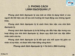 29
18-Sep-15
29
3. PHONG CÁCH
LÃNH ĐẠO/QUẢN LÝ
Phong cách lãnh đạo/quản lý của một cá nhân là dạng hành vi của
người đó thể hiện các nỗ lực ảnh hưởng tới hoạt động của những người
khác.
Phong cách lãnh đạo/quản lý là cách thức làm việc của nhà lãnh
đạo/quản lý.
Phong cách lãnh đạo/quản lý là hệ thống các đấu hiệu đặc trưng của
hoạt động của nhà lãnh đạo/quản lý, được quy định bởi các đặc điểm
nhân cách của họ.
Phong cách lãnh đạo/quản lý là kết quả của mối quan hệ giữa cá
nhân và sự kiện, và được biểu hiện bằng công thức:
Phong cách lãnh đạo/quản lý = Cá tính x Môi trường
 