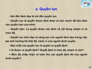 37
a. Quyền lực
- Nói đến lãnh đạo là nói đến quyền lực
- Quyền lực là quyền được định đoạt và sức mạnh để bảo đảm
các quyền hạn của mình
- Quyền hạn: Là quyền được xác định về nội dung, phạm vi và
mức độ.
- Quyền lực lãnh đạo là năng lực của người lãnh đạo trong việc
tạo ảnh hưởng tới thái độ, hành vi của người dưới quyền.
- Bản chất của quyền lực là quyền ra quyết định:
+ Ai được ra quyết định? Quyết định ở mức độ, phạm vi nào?
+ Mức độ chấp nhận và tuân thủ các quyết định đó của người
dưới quyền?
 