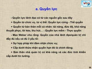 38
a. Quyền lực
- Quyền lực lãnh đạo có từ các nguồn gốc sau đây
+ Quyền từ chức vụ, từ vị thế: Quyền lực cứng - Thế quyền
+ Quyền từ bản thân mỗi cá nhân: tài năng, đức độ, khả năng
thuyết phục, lôi kéo, thu hút… : Quyền lực mềm - Thực quyền
- Max Weber cho rằng: Quyền của nhà lãnh đạo/quản trị chỉ
đầy đủ nếu có đủ 3 yếu tố:
+ Sự hợp pháp khi đảm nhận chức vụ;
+ Cấp dưới thừa nhận quyền hạn đó là chính đáng;
+ Bản thân nhà quản trị có khả năng và các đức tính khiến
cấp dưới tin tưởng.
 