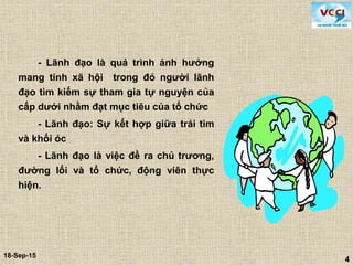 4
18-Sep-15
4
- Lãnh đạo là quá trình ảnh hưởng
mang tính xã hội trong đó người lãnh
đạo tìm kiếm sự tham gia tự nguyện của
cấp dưới nhằm đạt mục tiêu của tổ chức
- Lãnh đạo: Sự kết hợp giữa trái tim
và khối óc
- Lãnh đạo là việc đề ra chủ trương,
đường lối và tổ chức, động viên thực
hiện.
 