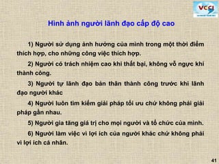 41
Hình ảnh người lãnh đạo cấp độ cao
1) Người sử dụng ảnh hưởng của mình trong một thời điểm
thích hợp, cho những công việc thích hợp.
2) Người có trách nhiệm cao khi thất bại, không vỗ ngực khi
thành công.
3) Người tự lãnh đạo bản thân thành công trước khi lãnh
đạo người khác
4) Người luôn tìm kiếm giải pháp tối ưu chứ không phải giải
pháp gần nhau.
5) Người gia tăng giá trị cho mọi người và tổ chức của mình.
6) Người làm việc vì lợi ích của người khác chứ không phải
vì lợi ích cá nhân.
 
