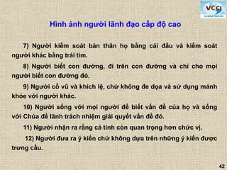 42
7) Người kiểm soát bản thân họ bằng cái đầu và kiểm soát
người khác bằng trái tim.
8) Người biết con đường, đi trên con đường và chỉ cho mọi
người biết con đường đó.
9) Người cổ vũ và khích lệ, chứ không đe dọa và sử dụng mánh
khóe với người khác.
10) Người sống với mọi người để biết vấn đề của họ và sống
với Chúa để lãnh trách nhiệm giải quyết vấn đề đó.
11) Người nhận ra rằng cá tính còn quan trọng hơn chức vị.
12) Người đưa ra ý kiến chứ không dựa trên những ý kiến được
trưng cầu.
Hình ảnh người lãnh đạo cấp độ cao
 