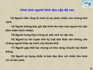 43
13) Người hiểu rằng tổ chức là sự phản chiếu của những tính
cách.
14) Người không bao giờ đặt mình lên trên mọi người trừ việc
đảm nhận trách nhiệm.
15) Người trung thực trong cả việc nhỏ và việc lớn.
16) Người tự rèn luyện tính kỷ luật bản thân nên không cần
những người khác ép mình vào khuôn khổ.
17) Người gặp thất bại nhưng có khả năng chuyển bại thành
thắng.
18) Người sử dụng chiếc la bàn đạo đức với chiếc kim luôn
chỉ về bên phải.
Hình ảnh người lãnh đạo cấp độ cao
 