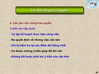 46
b. Các yêu cầu trong trao quyền
1) Đối với cấp dưới
- Tự lập kế hoạch thực hiện công việc
- Ra quyết định về những việc cần làm
- Chỉ bị kiểm tra tại các điểm đã thống nhất
- Có được những ý kiến giúp đỡ khi cần
- Không bắt buộc phải hỏi ý kiến của cấp trên
4.4. Kỹ năng trao quyền
 