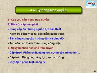 47
b. Các yêu cầu trong trao quyền
2) Đối với cấp trên phải:
- Cung cấp đủ những nguồn lực cần thiết
- Kiểm tra công việc tại các điểm quan trọng
- Sẵn sàng cung cấp hướng dẫn và giúp đỡ
- Tạo nên các thách thức trong công việc
c. Nguyên nhân hạn chế trao quyền
- Cấp dưới: Phẩm chất, năng lực, sự tin cậy, nhiệt tình…
- Cấp trên: Động cơ, năng lực, sự tin tưởng
- Quy định pháp luật, công ty
4.4. Kỹ năng trao quyền
 