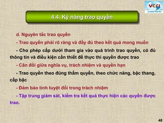 48
d. Nguyên tắc trao quyền
- Trao quyền phải rõ ràng và đầy đủ theo kết quả mong muốn
- Cho phép cấp dưới tham gia vào quá trình trao quyền, có đủ
thông tin và điều kiện cần thiết để thực thi quyền được trao
- Cân đối giữa nghĩa vụ, trách nhiệm và quyền hạn
- Trao quyền theo đúng thẩm quyền, theo chức năng, bậc thang,
cấp bậc
- Đảm bảo tính tuyệt đối trong trách nhiệm
- Tập trung giám sát, kiểm tra kết quả thực hiện các quyền được
trao.
4.4. Kỹ năng trao quyền
 