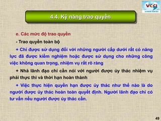 49
e. Các mức độ trao quyền
- Trao quyền toàn bộ
+ Chỉ được sử dụng đối với những người cấp dưới rất có năng
lực đã được kiểm nghiệm hoặc được sử dụng cho những công
việc không quan trọng, nhiệm vụ rất rõ ràng
+ Nhà lãnh đạo chỉ cần nói với người được ủy thác nhiệm vụ
phải thực thi và thời hạn hoàn thành
+ Việc thực hiện quyền hạn được ủy thác như thế nào là do
người được ủy thác hoàn toàn quyết định. Người lãnh đạo chỉ có
tư vấn nếu người được ủy thác cần.
4.4. Kỹ năng trao quyền
 