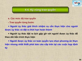 50
e. Các mức độ trao quyền
- Trao quyền từng bước
+ Người ủy thác giải thích nhiệm vụ cần thực hiện cho người
được ủy thác và đặt ra thời hạn hoàn thành
+ Người ủy thác đặt ra lịch gặp gỡ với người được ủy thác để
theo dõi tiến trình thực hiện
+ Người được ủy thác có toàn quyền lựa chọn phương án thực
hiện nhưng nhất thiết phải báo cáo cấp trên tại các cuộc họp định
kỳ
4.4. Kỹ năng trao quyền
 