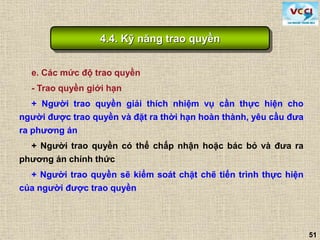 51
e. Các mức độ trao quyền
- Trao quyền giới hạn
+ Người trao quyền giải thích nhiệm vụ cần thực hiện cho
người được trao quyền và đặt ra thời hạn hoàn thành, yêu cầu đưa
ra phương án
+ Người trao quyền có thể chấp nhận hoặc bác bỏ và đưa ra
phương án chính thức
+ Người trao quyền sẽ kiểm soát chặt chẽ tiến trình thực hiện
của người được trao quyền
4.4. Kỹ năng trao quyền
 