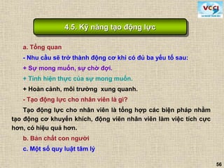56
a. Tổng quan
- Nhu cầu sẽ trở thành động cơ khi có đủ ba yếu tố sau:
+ Sự mong muốn, sự chờ đợi.
+ Tính hiện thực của sự mong muốn.
+ Hoàn cảnh, môi trường xung quanh.
- Tạo động lực cho nhân viên là gì?
Tạo động lực cho nhân viên là tổng hợp các biện pháp nhằm
tạo động cơ khuyến khích, động viên nhân viên làm việc tích cực
hơn, có hiệu quả hơn.
b. Bản chất con người
c. Một số quy luật tâm lý
4.5. Kỹ năng tạo động lực
 