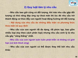 58
- Nhu cầu bao giờ cũng có đối tượng, khi nào nhu cầu gặp đối
tượng có khả năng đáp ứng sự thoả mãn thì lúc đó nhu cầu trở
thành động cơ thúc đẩy con người hoạt động hướng tới đối tượng
- Nội dung của nhu cầu do những điều kiện và phương thức
thỏa mãn nó quy định
- Nhu cầu của con người rất đa dạng, rất phức tạp, bao gồm
nhiều loại (tùy theo cách phân loại) nhưng nhu cầu sinh lý là nhu
cầu gây “căng thẳng” nhất.
- Nhu cầu của con người luôn luôn phát triển và không có giới
hạn (có tính thích ứng)
- Nhu cầu của con người có thể được thay thế bởi nhu cầu
khác
2) Quy luật tâm lý nhu cầu
 