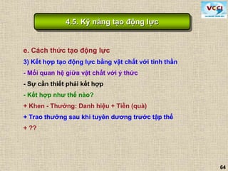 64
e. Cách thức tạo động lực
3) Kết hợp tạo động lực bằng vật chất với tinh thần
- Mối quan hệ giữa vật chất với ý thức
- Sự cần thiết phải kết hợp
- Kết hợp như thế nào?
+ Khen - Thưởng: Danh hiệu + Tiền (quà)
+ Trao thưởng sau khi tuyên dương trước tập thể
+ ??
4.5. Kỹ năng tạo động lực
 