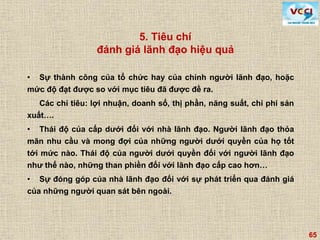 65
• Sự thành công của tổ chức hay của chính người lãnh đạo, hoặc
mức độ đạt được so với mục tiêu đã được đề ra.
Các chỉ tiêu: lợi nhuận, doanh số, thị phần, năng suất, chi phí sản
xuất….
• Thái độ của cấp dưới đối với nhà lãnh đạo. Người lãnh đạo thỏa
mãn nhu cầu và mong đợi của những người dưới quyền của họ tốt
tới mức nào. Thái độ của người dưới quyền đối với người lãnh đạo
như thế nào, những than phiền đối với lãnh đạo cấp cao hơn…
• Sự đóng góp của nhà lãnh đạo đối với sự phát triển qua đánh giá
của những người quan sát bên ngoài.
5. Tiêu chí
đánh giá lãnh đạo hiệu quả
 