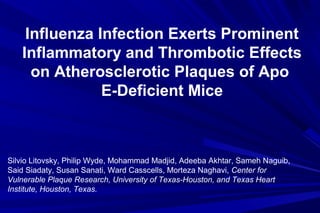 Influenza Infection Exerts Prominent
Inflammatory and Thrombotic Effects
on Atherosclerotic Plaques of Apo
E-Deficient Mice
Silvio Litovsky, Philip Wyde, Mohammad Madjid, Adeeba Akhtar, Sameh Naguib,
Said Siadaty, Susan Sanati, Ward Casscells, Morteza Naghavi, Center for
Vulnerable Plaque Research, University of Texas-Houston, and Texas Heart
Institute, Houston, Texas.
 