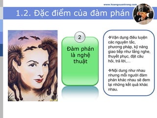 www.hoangxuantrong.com
1.2. Đặc điểm của đàm phán
2
Đàm phán
là nghệ
thuật
Vận dụng điêu luyện
các nguyên tắc,
phương pháp, kỹ năng
giao tiếp như lắng nghe,
thuyết phục, đặt câu
hỏi, trả lời,…
Nội dung như nhau
nhưng mỗi người đàm
phán khác nhau sẽ đem
lại những kết quả khác
nhau.
 