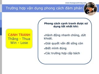 Trường hợp vận dụng phong cách đàm phán
www.hoangxuantrong.com
CẠNH TRANH
Thắng - Thua
Win - Lose
Phong cách cạnh tranh được sử
dụng tốt nhất khi:
Hành động nhanh chóng, dứt
khoát.
Giải quyết vấn đề sống còn
Biết mình đúng
Các trường hợp cấp bách
 