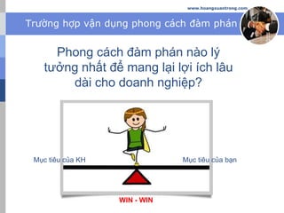 Trường hợp vận dụng phong cách đàm phán
Phong cách đàm phán nào lý
tưởng nhất để mang lại lợi ích lâu
dài cho doanh nghiệp?
www.hoangxuantrong.com
Mục tiêu của bạnMục tiêu của KH
WIN - WIN
 