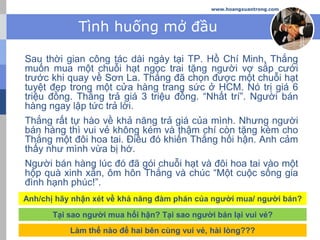 www.hoangxuantrong.com
Tình huống mở đầu
Sau thời gian công tác dài ngày tại TP. Hồ Chí Minh, Thắng
muốn mua một chuỗi hạt ngọc trai tặng người vợ sắp cưới
trước khi quay về Sơn La. Thắng đã chọn được một chuỗi hạt
tuyệt đẹp trong một cửa hàng trang sức ở HCM. Nó trị giá 6
triệu đồng. Thắng trả giá 3 triệu đồng. “Nhất trí”. Người bán
hàng ngay lập tức trả lời.
Thắng rất tự hào về khả năng trả giá của mình. Nhưng người
bán hàng thì vui vẻ không kém và thậm chí còn tặng kèm cho
Thắng một đôi hoa tai. Điều đó khiến Thắng hối hận. Anh cảm
thấy như mình vừa bị hớ.
Người bán hàng lúc đó đã gói chuỗi hạt và đôi hoa tai vào một
hộp quà xinh xắn, ôm hôn Thắng và chúc “Một cuộc sống gia
đình hạnh phúc!”.
Anh/chị hãy nhận xét về khả năng đàm phán của người mua/ người bán?
Tại sao người mua hối hận? Tại sao người bán lại vui vẻ?
Làm thế nào để hai bên cùng vui vẻ, hài lòng???
 