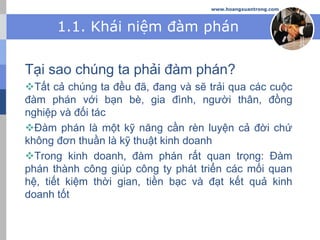 www.hoangxuantrong.com
1.1. Khái niệm đàm phán
Tại sao chúng ta phải đàm phán?
Tất cả chúng ta đều đã, đang và sẽ trải qua các cuộc
đàm phán với bạn bè, gia đình, người thân, đồng
nghiệp và đối tác
Đàm phán là một kỹ năng cần rèn luyện cả đời chứ
không đơn thuần là kỹ thuật kinh doanh
Trong kinh doanh, đàm phán rất quan trọng: Đàm
phán thành công giúp công ty phát triển các mối quan
hệ, tiết kiệm thời gian, tiền bạc và đạt kết quả kinh
doanh tốt
 