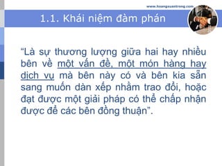 www.hoangxuantrong.com
1.1. Khái niệm đàm phán
“Là sự thương lượng giữa hai hay nhiều
bên về một vấn đề, một món hàng hay
dịch vụ mà bên này có và bên kia sẵn
sang muốn dàn xếp nhằm trao đổi, hoặc
đạt được một giải pháp có thể chấp nhận
được để các bên đồng thuận”.
 