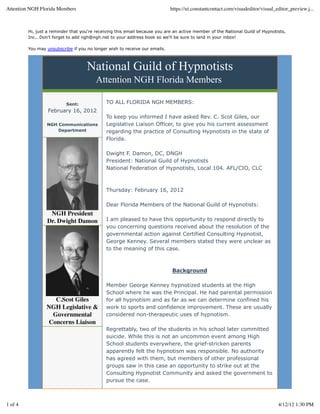 Hi, just a reminder that you're receiving this email because you are an active member of the National Guild of Hypnotists,
Inc.. Don't forget to add ngh@ngh.net to your address book so we'll be sure to land in your inbox!
You may unsubscribe if you no longer wish to receive our emails.
National Guild of Hypnotists
Attention NGH Florida Members
Sent:
February 16, 2012
NGH Communications
Department
NGH President
Dr. Dwight Damon
C.Scot Giles
NGH Legislative &
Governmental
Concerns Liaison
TO ALL FLORIDA NGH MEMBERS:
To keep you informed I have asked Rev. C. Scot Giles, our
Legislative Liaison Officer, to give you his current assessment
regarding the practice of Consulting Hypnotists in the state of
Florida.
Dwight F. Damon, DC, DNGH
President: National Guild of Hypnotists
National Federation of Hypnotists, Local 104. AFL/CIO, CLC
Thursday: February 16, 2012
Dear Florida Members of the National Guild of Hypnotists:
I am pleased to have this opportunity to respond directly to
you concerning questions received about the resolution of the
governmental action against Certified Consulting Hypnotist,
George Kenney. Several members stated they were unclear as
to the meaning of this case.
Background
Member George Kenney hypnotized students at the High
School where he was the Principal. He had parental permission
for all hypnotism and as far as we can determine confined his
work to sports and confidence improvement. These are usually
considered non-therapeutic uses of hypnotism.
Regrettably, two of the students in his school later committed
suicide. While this is not an uncommon event among High
School students everywhere, the grief-stricken parents
apparently felt the hypnotism was responsible. No authority
has agreed with them, but members of other professional
groups saw in this case an opportunity to strike out at the
Consulting Hypnotist Community and asked the government to
pursue the case.
Attention NGH Florida Members https://ui.constantcontact.com/visualeditor/visual_editor_preview.j...
1 of 4 4/12/12 1:30 PM
 