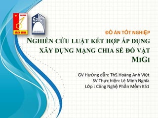 ĐỒ ÁN TỐT NGHIỆP
NGHIÊN CỨU LUẬT KẾT HỢP ÁP DỤNG
XÂY DỰNG MẠNG CHIA SẺ ĐỒ VẬT
MIGI
GV Hướng dẫn: ThS.Hoàng Anh Việt
SV Thực hiện: Lê Minh Nghĩa
Lớp : Công Nghệ Phần Mềm K51
 